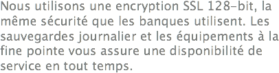 Nous utilisons une encryption SSL 128-bit, la même sécurité que les banques utilisent. Les sauvegardes journalier et les équipements à la fine pointe vous assure une disponibilité de service en tout temps. 